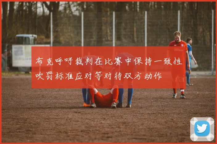 布克呼吁裁判在比赛中保持一致性吹罚标准应对等对待双方动作