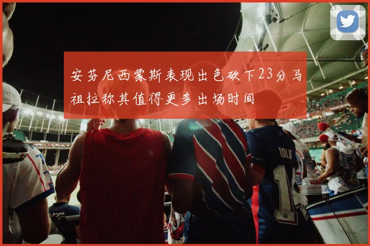 安芬尼西蒙斯表现出色砍下23分马祖拉称其值得更多出场时间