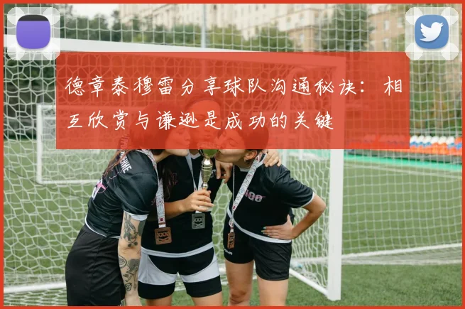 德章泰穆雷分享球队沟通秘诀：相互欣赏与谦逊是成功的关键