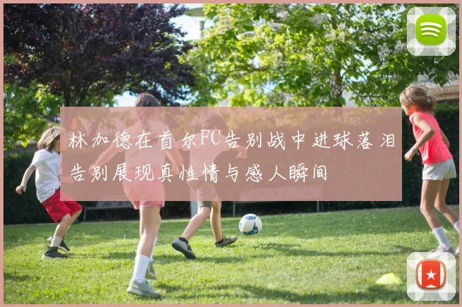 林加德在首尔FC告别战中进球落泪告别展现真性情与感人瞬间