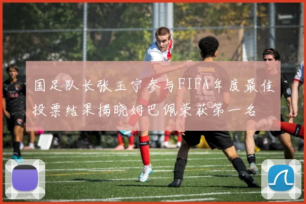 国足队长张玉宁参与FIFA年度最佳投票结果揭晓姆巴佩荣获第一名
