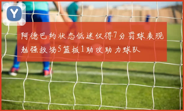 阿德巴约状态低迷仅得7分罚球表现勉强救场5篮板1助攻助力球队