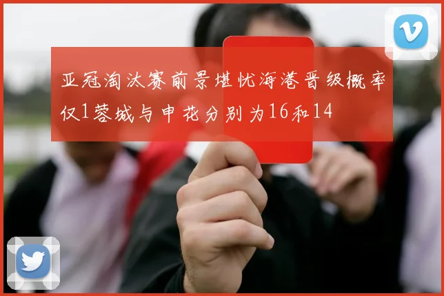 亚冠淘汰赛前景堪忧海港晋级概率仅1蓉城与申花分别为16和14