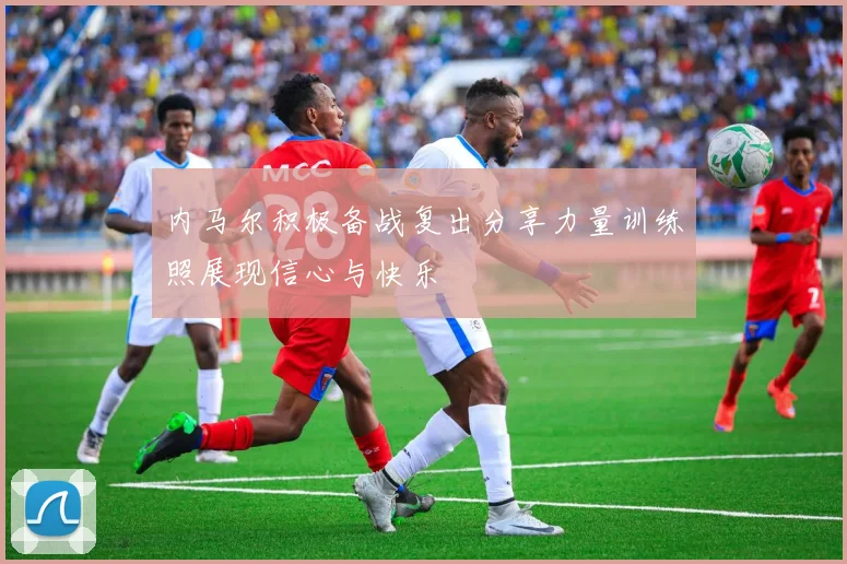 内马尔积极备战复出分享力量训练照展现信心与快乐