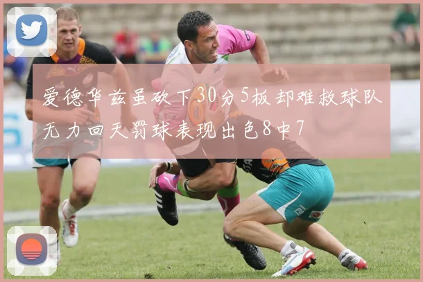 爱德华兹虽砍下30分5板却难救球队无力回天罚球表现出色8中7