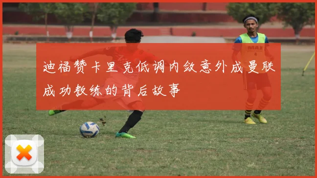 迪福赞卡里克低调内敛意外成曼联成功教练的背后故事