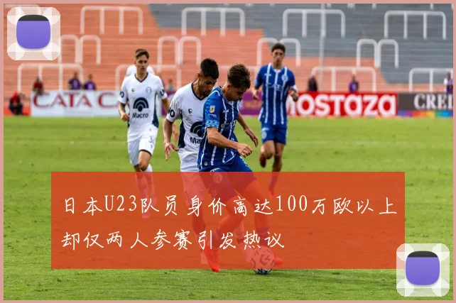日本U23队员身价高达100万欧以上却仅两人参赛引发热议