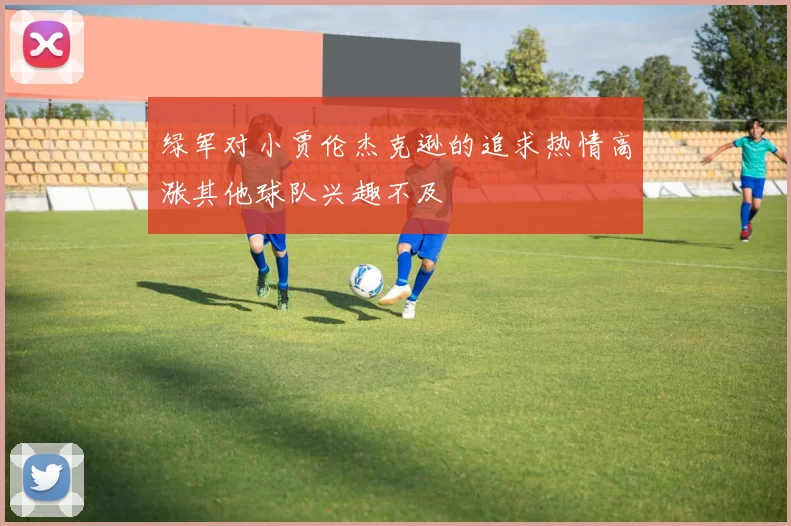绿军对小贾伦杰克逊的追求热情高涨其他球队兴趣不及