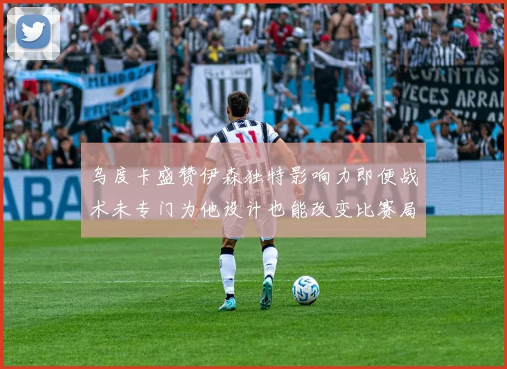 乌度卡盛赞伊森独特影响力即便战术未专门为他设计也能改变比赛局势