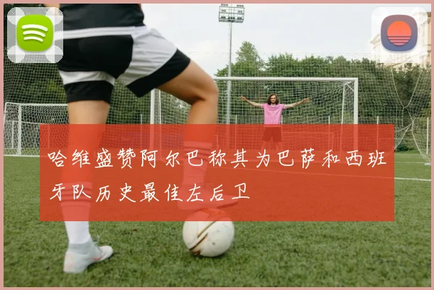 哈维盛赞阿尔巴称其为巴萨和西班牙队历史最佳左后卫