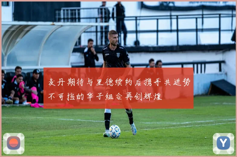 麦丹期待与里德续约后携手共进势不可挡的华子组合再创辉煌