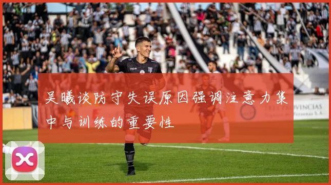 吴曦谈防守失误原因强调注意力集中与训练的重要性